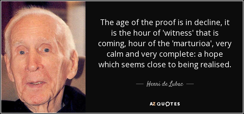 The age of the proof is in decline, it is the hour of 'witness' that is coming, hour of the 'marturioa', very calm and very complete: a hope which seems close to being realised. - Henri de Lubac