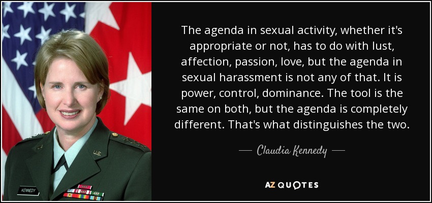The agenda in sexual activity, whether it's appropriate or not, has to do with lust, affection, passion, love, but the agenda in sexual harassment is not any of that. It is power, control, dominance. The tool is the same on both, but the agenda is completely different. That's what distinguishes the two. - Claudia Kennedy