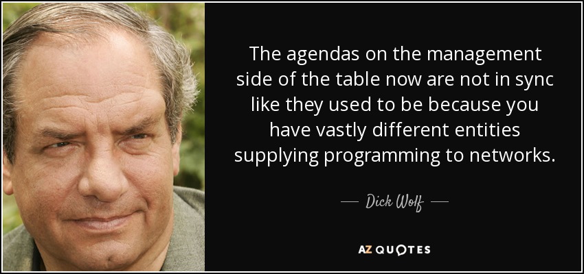 The agendas on the management side of the table now are not in sync like they used to be because you have vastly different entities supplying programming to networks. - Dick Wolf