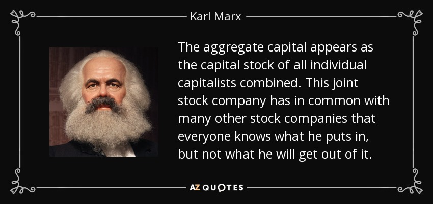 The aggregate capital appears as the capital stock of all individual capitalists combined. This joint stock company has in common with many other stock companies that everyone knows what he puts in, but not what he will get out of it. - Karl Marx