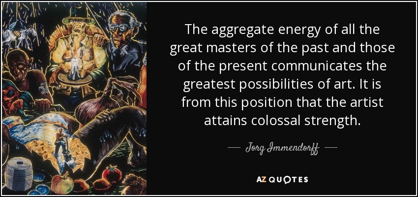 The aggregate energy of all the great masters of the past and those of the present communicates the greatest possibilities of art. It is from this position that the artist attains colossal strength. - Jorg Immendorff