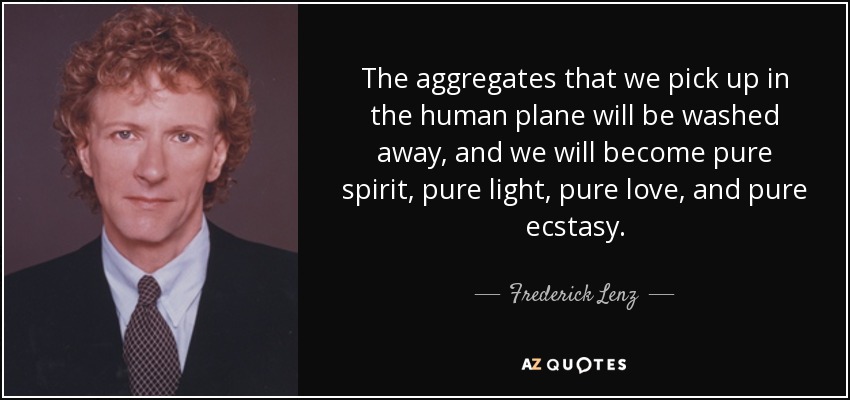 The aggregates that we pick up in the human plane will be washed away, and we will become pure spirit, pure light, pure love, and pure ecstasy. - Frederick Lenz