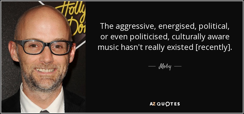 The aggressive, energised, political, or even politicised, culturally aware music hasn't really existed [recently]. - Moby