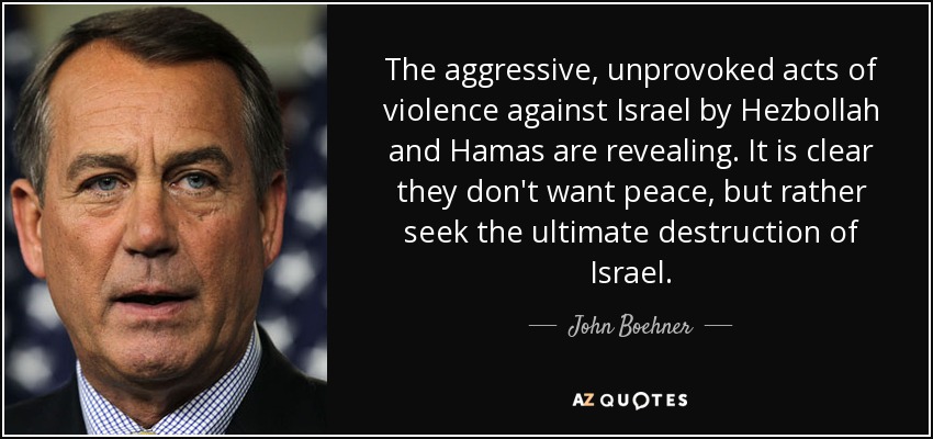 The aggressive, unprovoked acts of violence against Israel by Hezbollah and Hamas are revealing. It is clear they don't want peace, but rather seek the ultimate destruction of Israel. - John Boehner