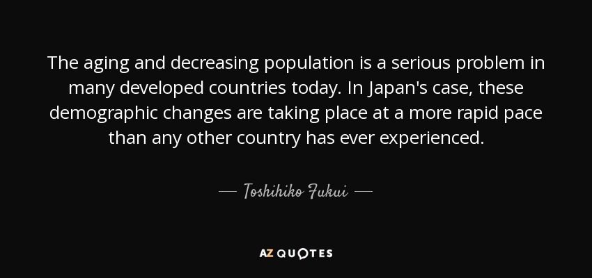 The aging and decreasing population is a serious problem in many developed countries today. In Japan's case, these demographic changes are taking place at a more rapid pace than any other country has ever experienced. - Toshihiko Fukui
