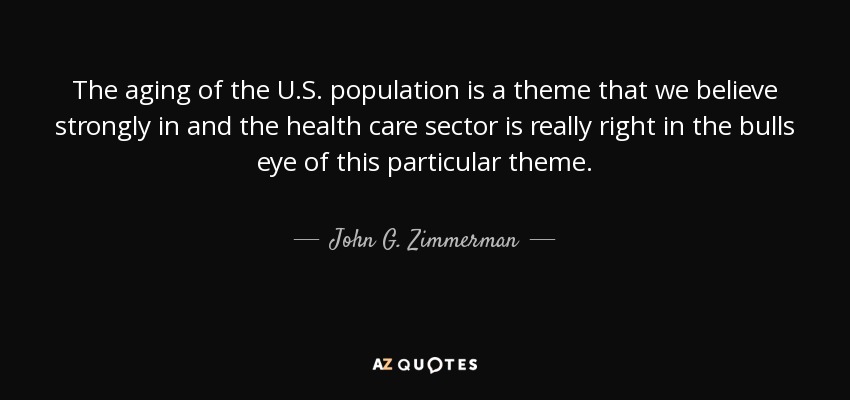 The aging of the U.S. population is a theme that we believe strongly in and the health care sector is really right in the bulls eye of this particular theme. - John G. Zimmerman