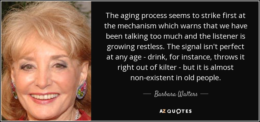 The aging process seems to strike first at the mechanism which warns that we have been talking too much and the listener is growing restless. The signal isn't perfect at any age - drink, for instance, throws it right out of kilter - but it is almost non-existent in old people. - Barbara Walters