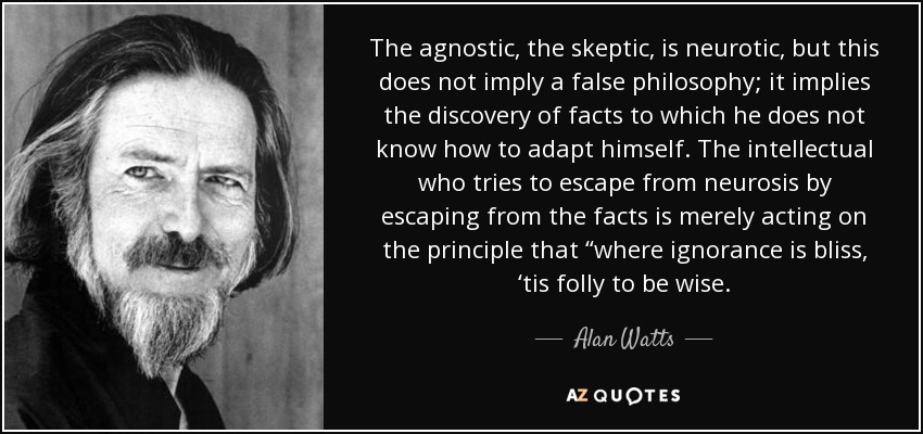 The agnostic, the skeptic, is neurotic, but this does not imply a false philosophy; it implies the discovery of facts to which he does not know how to adapt himself. The intellectual who tries to escape from neurosis by escaping from the facts is merely acting on the principle that “where ignorance is bliss, ‘tis folly to be wise. - Alan Watts