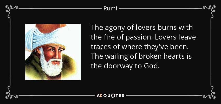 The agony of lovers burns with the fire of passion. Lovers leave traces of where they've been. The wailing of broken hearts is the doorway to God. - Rumi