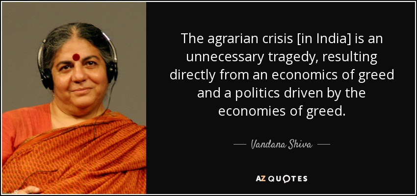 The agrarian crisis [in India] is an unnecessary tragedy, resulting directly from an economics of greed and a politics driven by the economies of greed. - Vandana Shiva