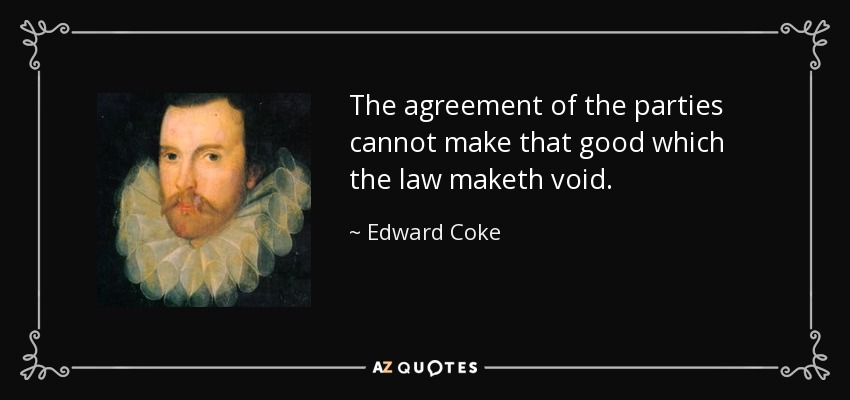 The agreement of the parties cannot make that good which the law maketh void. - Edward Coke