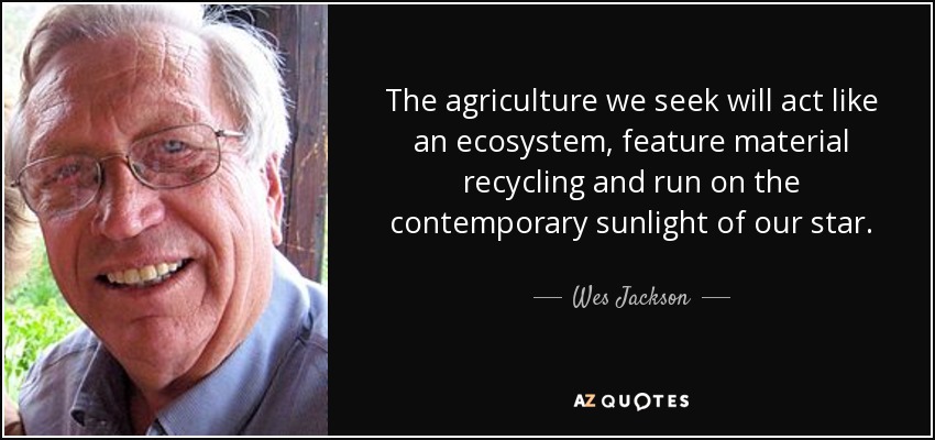 The agriculture we seek will act like an ecosystem, feature material recycling and run on the contemporary sunlight of our star. - Wes Jackson