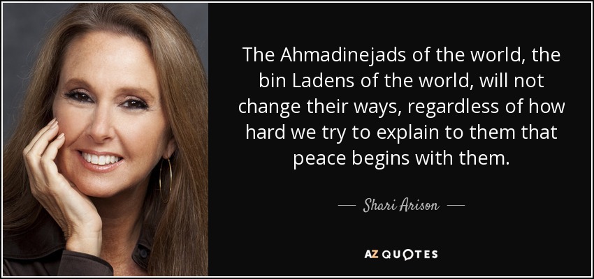 The Ahmadinejads of the world, the bin Ladens of the world, will not change their ways, regardless of how hard we try to explain to them that peace begins with them. - Shari Arison