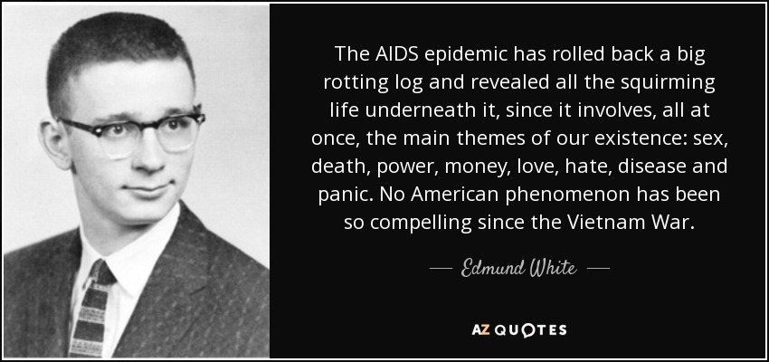 The AIDS epidemic has rolled back a big rotting log and revealed all the squirming life underneath it, since it involves, all at once, the main themes of our existence: sex, death, power, money, love, hate, disease and panic. No American phenomenon has been so compelling since the Vietnam War. - Edmund White