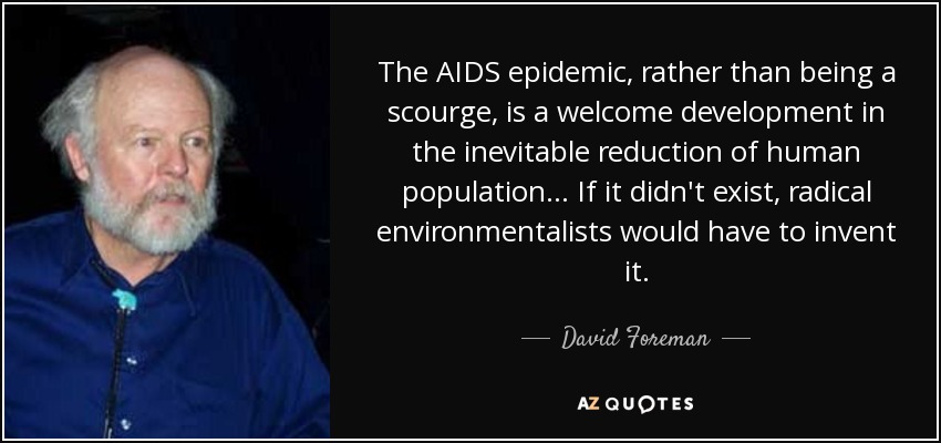 The AIDS epidemic, rather than being a scourge, is a welcome development in the inevitable reduction of human population... If it didn't exist, radical environmentalists would have to invent it. - David Foreman