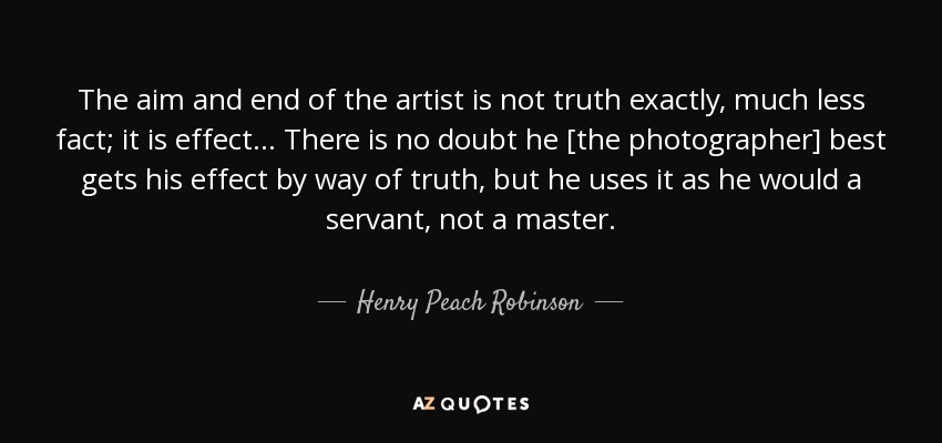 The aim and end of the artist is not truth exactly, much less fact; it is effect... There is no doubt he [the photographer] best gets his effect by way of truth, but he uses it as he would a servant, not a master. - Henry Peach Robinson