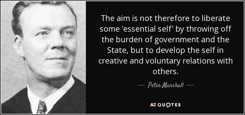The aim is not therefore to liberate some 'essential self' by throwing off the burden of government and the State, but to develop the self in creative and voluntary relations with others. - Peter Marshall