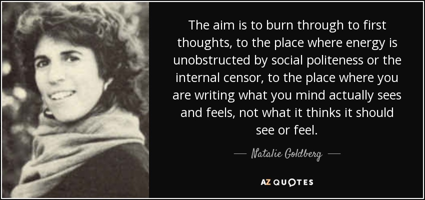 The aim is to burn through to first thoughts, to the place where energy is unobstructed by social politeness or the internal censor, to the place where you are writing what you mind actually sees and feels, not what it thinks it should see or feel. - Natalie Goldberg