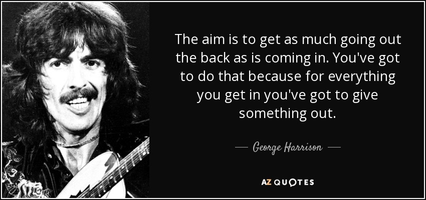 The aim is to get as much going out the back as is coming in. You've got to do that because for everything you get in you've got to give something out. - George Harrison