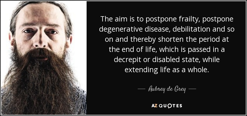 The aim is to postpone frailty, postpone degenerative disease, debilitation and so on and thereby shorten the period at the end of life, which is passed in a decrepit or disabled state, while extending life as a whole. - Aubrey de Grey