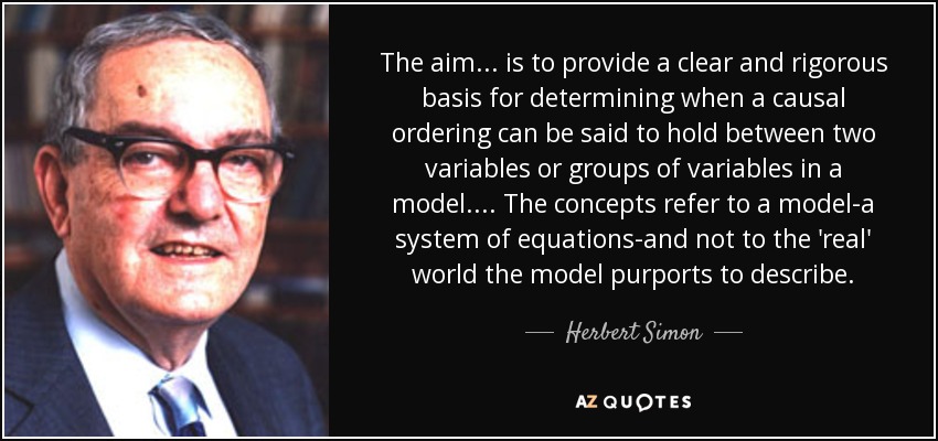 The aim ... is to provide a clear and rigorous basis for determining when a causal ordering can be said to hold between two variables or groups of variables in a model . . . . The concepts refer to a model-a system of equations-and not to the 'real' world the model purports to describe. - Herbert Simon