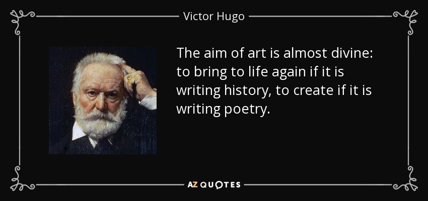 The aim of art is almost divine: to bring to life again if it is writing history, to create if it is writing poetry. - Victor Hugo