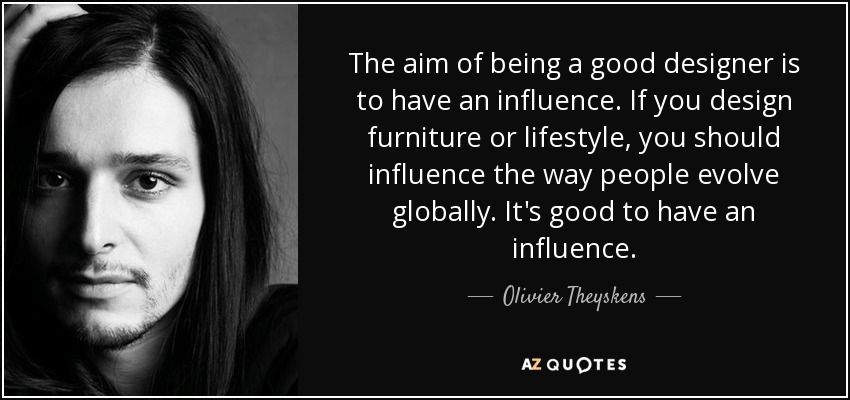 The aim of being a good designer is to have an influence. If you design furniture or lifestyle, you should influence the way people evolve globally. It's good to have an influence. - Olivier Theyskens