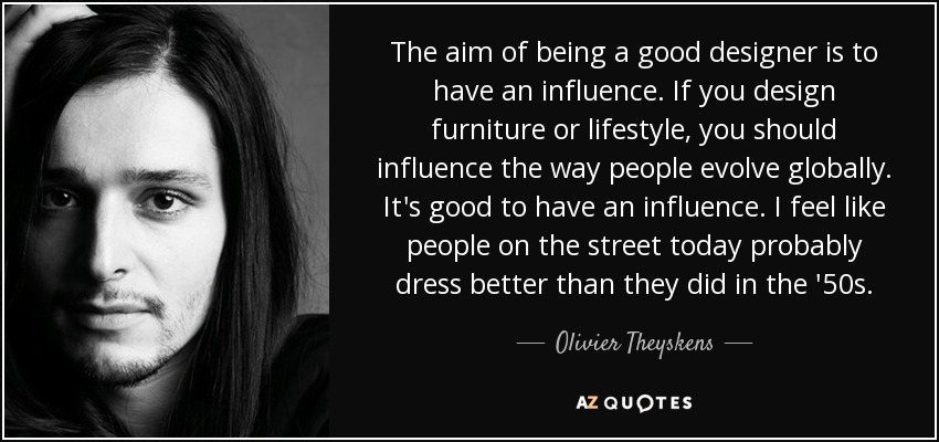 The aim of being a good designer is to have an influence. If you design furniture or lifestyle, you should influence the way people evolve globally. It's good to have an influence. I feel like people on the street today probably dress better than they did in the '50s. - Olivier Theyskens