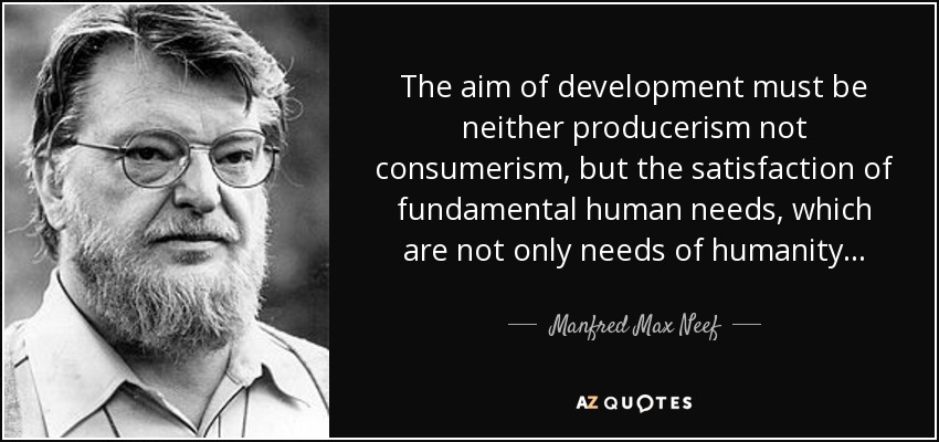 The aim of development must be neither producerism not consumerism, but the satisfaction of fundamental human needs, which are not only needs of humanity... - Manfred Max Neef