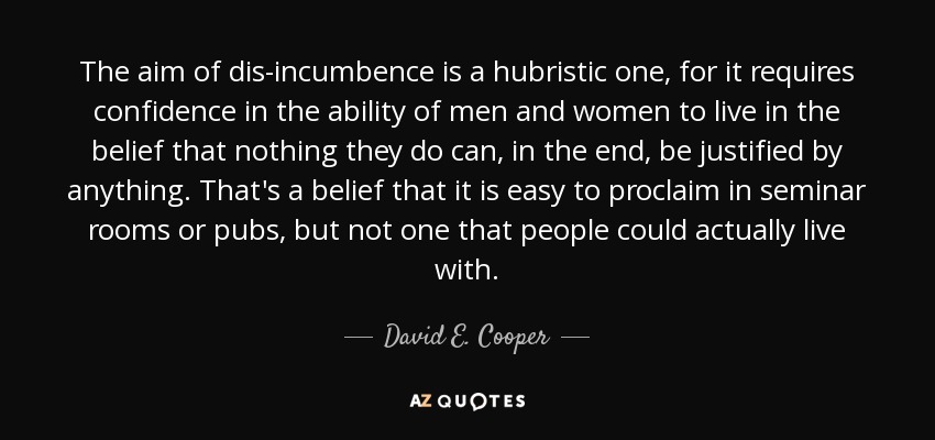 The aim of dis-incumbence is a hubristic one, for it requires confidence in the ability of men and women to live in the belief that nothing they do can, in the end, be justified by anything. That's a belief that it is easy to proclaim in seminar rooms or pubs, but not one that people could actually live with. - David E. Cooper