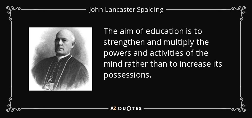 The aim of education is to strengthen and multiply the powers and activities of the mind rather than to increase its possessions. - John Lancaster Spalding