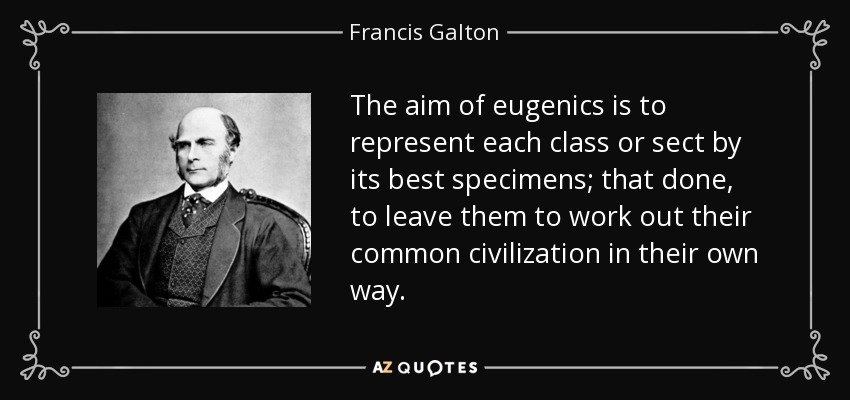 The aim of eugenics is to represent each class or sect by its best specimens; that done, to leave them to work out their common civilization in their own way. - Francis Galton