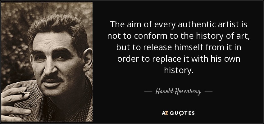 The aim of every authentic artist is not to conform to the history of art, but to release himself from it in order to replace it with his own history. - Harold Rosenberg