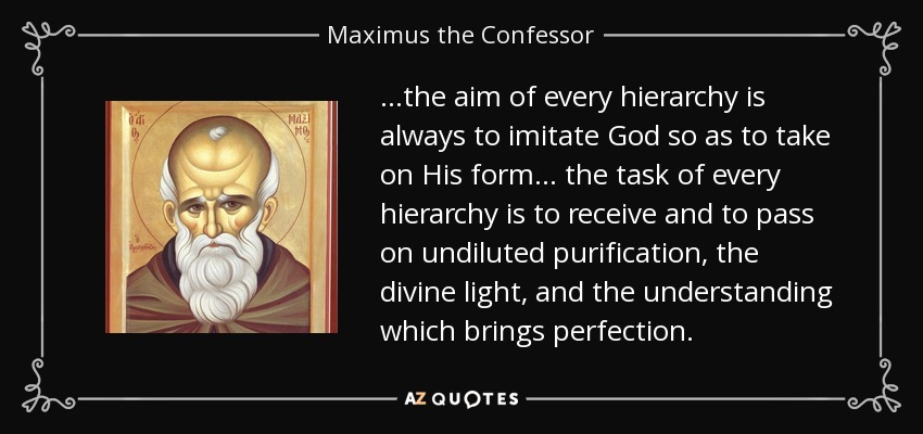 ...the aim of every hierarchy is always to imitate God so as to take on His form... the task of every hierarchy is to receive and to pass on undiluted purification, the divine light, and the understanding which brings perfection. - Maximus the Confessor