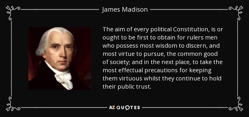 The aim of every political Constitution, is or ought to be first to obtain for rulers men who possess most wisdom to discern, and most virtue to pursue, the common good of society; and in the next place, to take the most effectual precautions for keeping them virtuous whilst they continue to hold their public trust. - James Madison