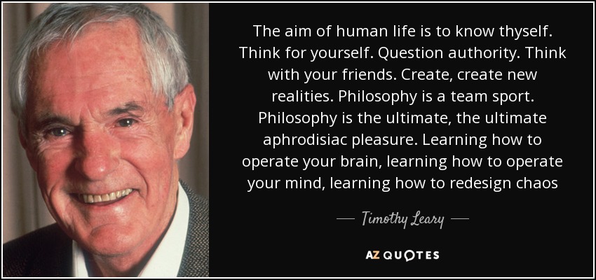 The aim of human life is to know thyself. Think for yourself. Question authority. Think with your friends. Create, create new realities. Philosophy is a team sport. Philosophy is the ultimate, the ultimate aphrodisiac pleasure. Learning how to operate your brain, learning how to operate your mind, learning how to redesign chaos - Timothy Leary