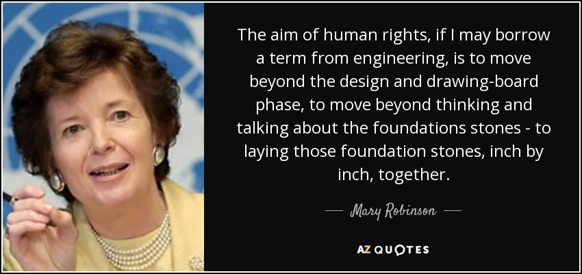 The aim of human rights, if I may borrow a term from engineering, is to move beyond the design and drawing-board phase, to move beyond thinking and talking about the foundations stones - to laying those foundation stones, inch by inch, together. - Mary Robinson