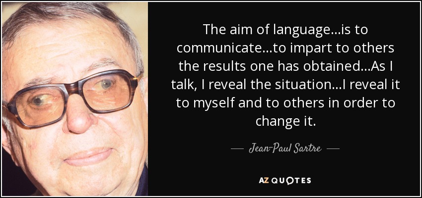 The aim of language...is to communicate...to impart to others the results one has obtained...As I talk, I reveal the situation...I reveal it to myself and to others in order to change it. - Jean-Paul Sartre