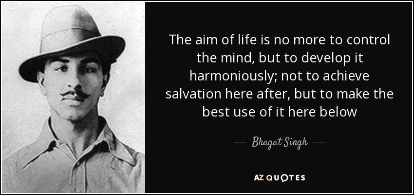 The aim of life is no more to control the mind, but to develop it harmoniously; not to achieve salvation here after, but to make the best use of it here below - Bhagat Singh