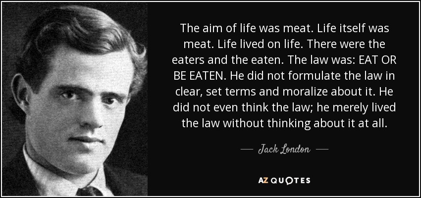 The aim of life was meat. Life itself was meat. Life lived on life. There were the eaters and the eaten. The law was: EAT OR BE EATEN. He did not formulate the law in clear, set terms and moralize about it. He did not even think the law; he merely lived the law without thinking about it at all. - Jack London