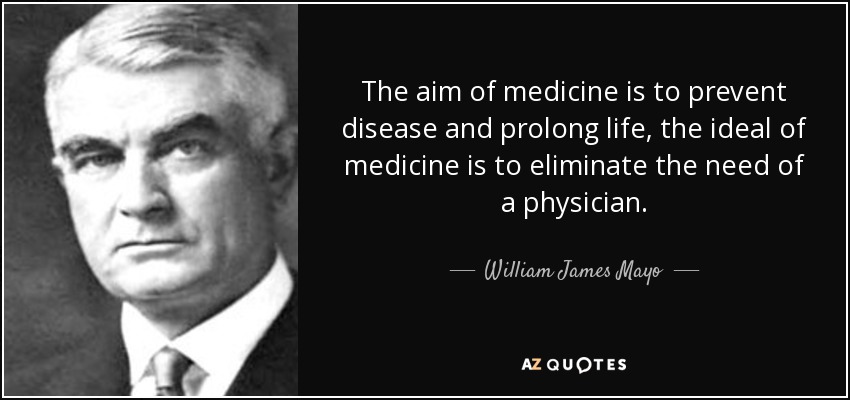 The aim of medicine is to prevent disease and prolong life, the ideal of medicine is to eliminate the need of a physician. - William James Mayo