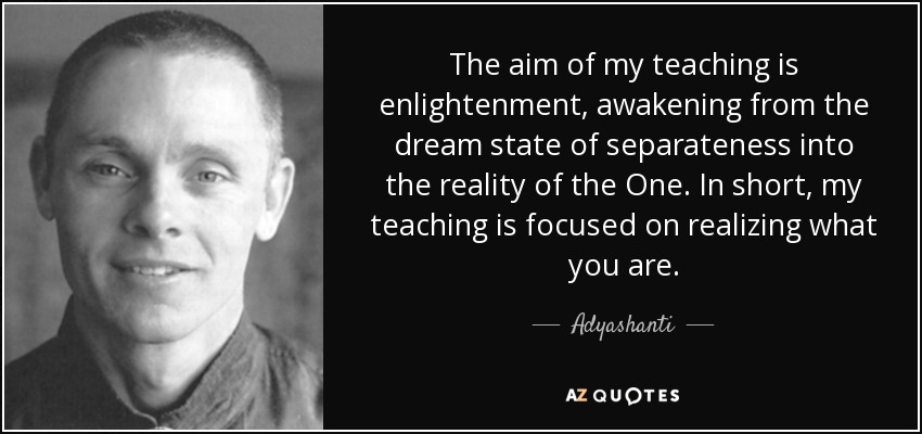 The aim of my teaching is enlightenment, awakening from the dream state of separateness into the reality of the One. In short, my teaching is focused on realizing what you are. - Adyashanti