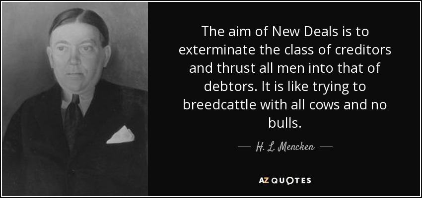 The aim of New Deals is to exterminate the class of creditors and thrust all men into that of debtors. It is like trying to breedcattle with all cows and no bulls. - H. L. Mencken