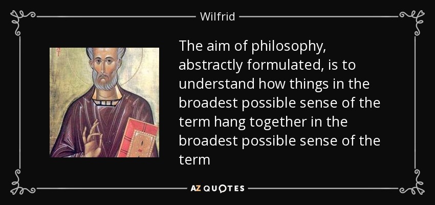 The aim of philosophy, abstractly formulated, is to understand how things in the broadest possible sense of the term hang together in the broadest possible sense of the term - Wilfrid