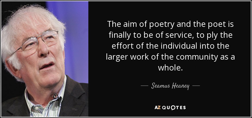 The aim of poetry and the poet is finally to be of service, to ply the effort of the individual into the larger work of the community as a whole. - Seamus Heaney