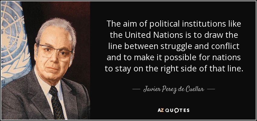 The aim of political institutions like the United Nations is to draw the line between struggle and conflict and to make it possible for nations to stay on the right side of that line. - Javier Perez de Cuellar
