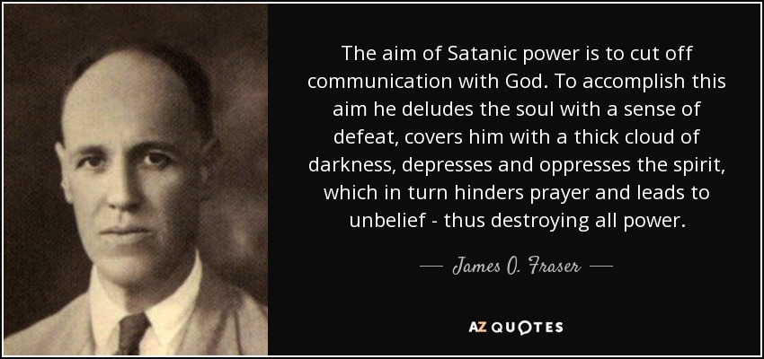 The aim of Satanic power is to cut off communication with God. To accomplish this aim he deludes the soul with a sense of defeat, covers him with a thick cloud of darkness, depresses and oppresses the spirit, which in turn hinders prayer and leads to unbelief - thus destroying all power. - James O. Fraser