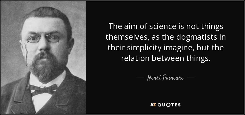 The aim of science is not things themselves, as the dogmatists in their simplicity imagine, but the relation between things. - Henri Poincare