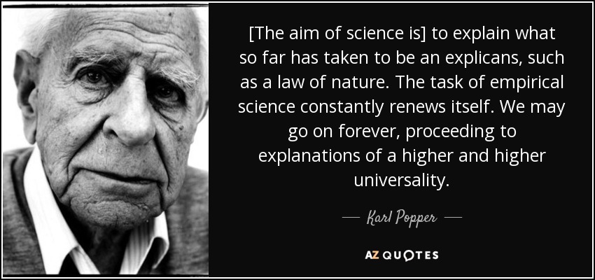 [The aim of science is] to explain what so far has taken to be an explicans, such as a law of nature. The task of empirical science constantly renews itself. We may go on forever, proceeding to explanations of a higher and higher universality. - Karl Popper