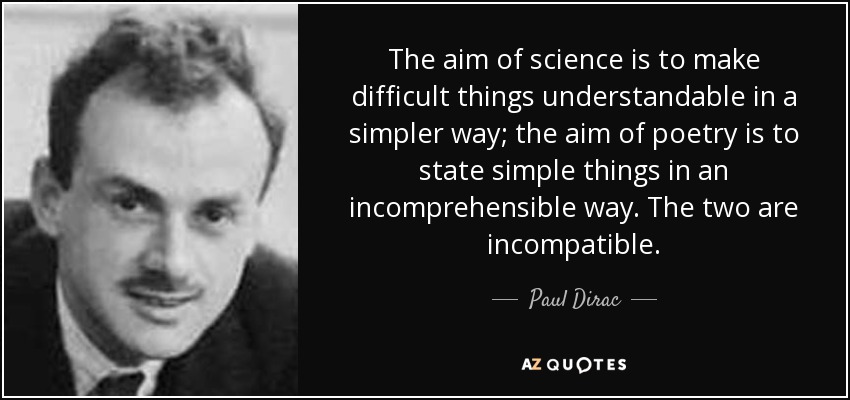 The aim of science is to make difficult things understandable in a simpler way; the aim of poetry is to state simple things in an incomprehensible way. The two are incompatible. - Paul Dirac